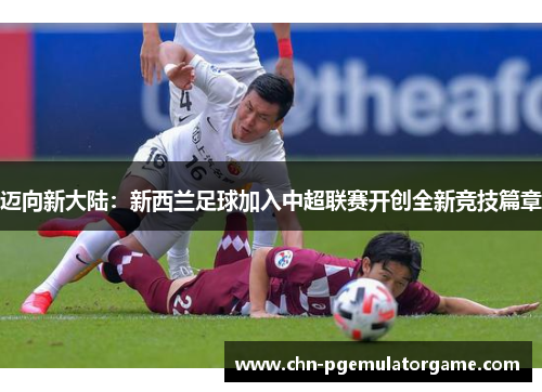 迈向新大陆:新西兰足球加入中超联赛开创全新竞技篇章 迈向新大陆:新西兰足球加入中超联赛开创全新竞技篇章