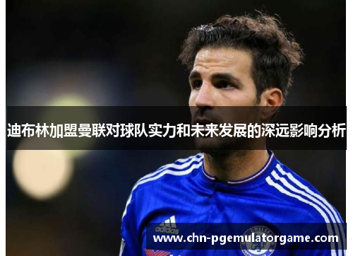 迪布林加盟曼联对球队实力和未来发展的深远影响分析