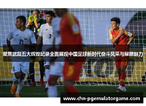 聚焦武磊五大辉煌纪录全面展现中国足球新时代奋斗风采与耀眼魅力