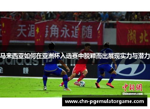 马来西亚如何在亚洲杯入选赛中脱颖而出展现实力与潜力