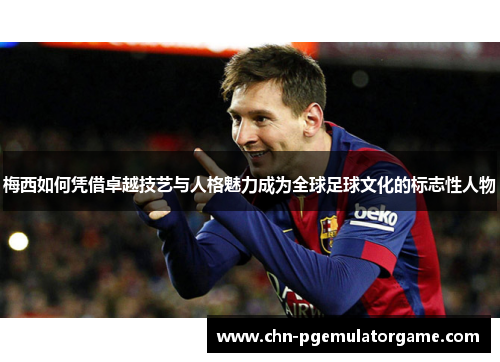 梅西如何凭借卓越技艺与人格魅力成为全球足球文化的标志性人物