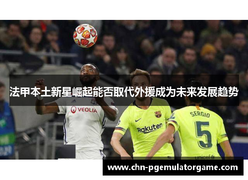 法甲本土新星崛起能否取代外援成为未来发展趋势 法甲本土新星崛起能否取代外援成为未来发展趋势